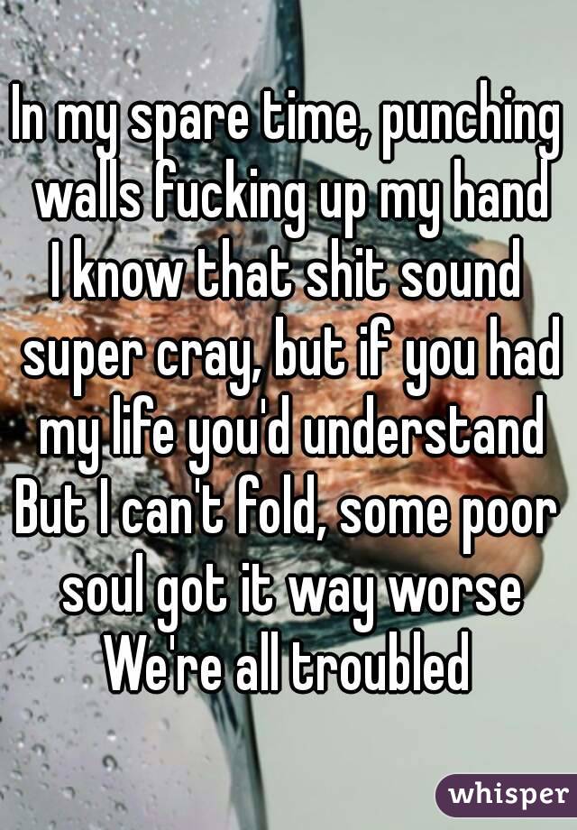 In my spare time, punching walls fucking up my hand
I know that shit sound super cray, but if you had my life you'd understand
But I can't fold, some poor soul got it way worse
We're all troubled