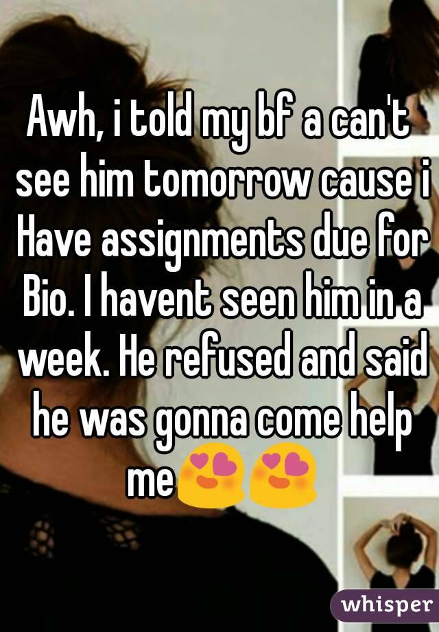 Awh, i told my bf a can't see him tomorrow cause i Have assignments due for Bio. I havent seen him in a week. He refused and said he was gonna come help me😍😍