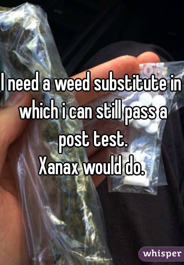 I need a weed substitute in which i can still pass a post test.
Xanax would do.