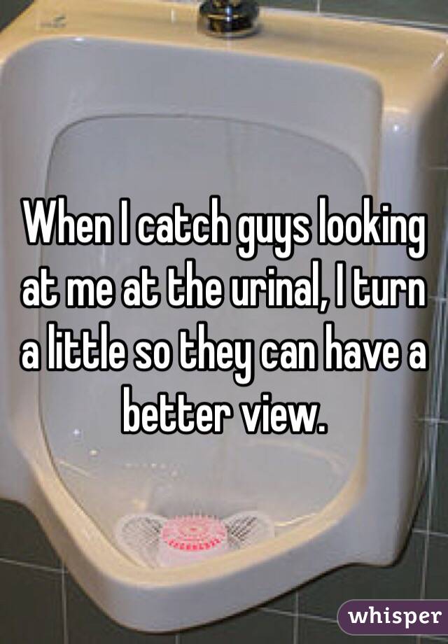 When I catch guys looking at me at the urinal, I turn a little so they can have a better view.