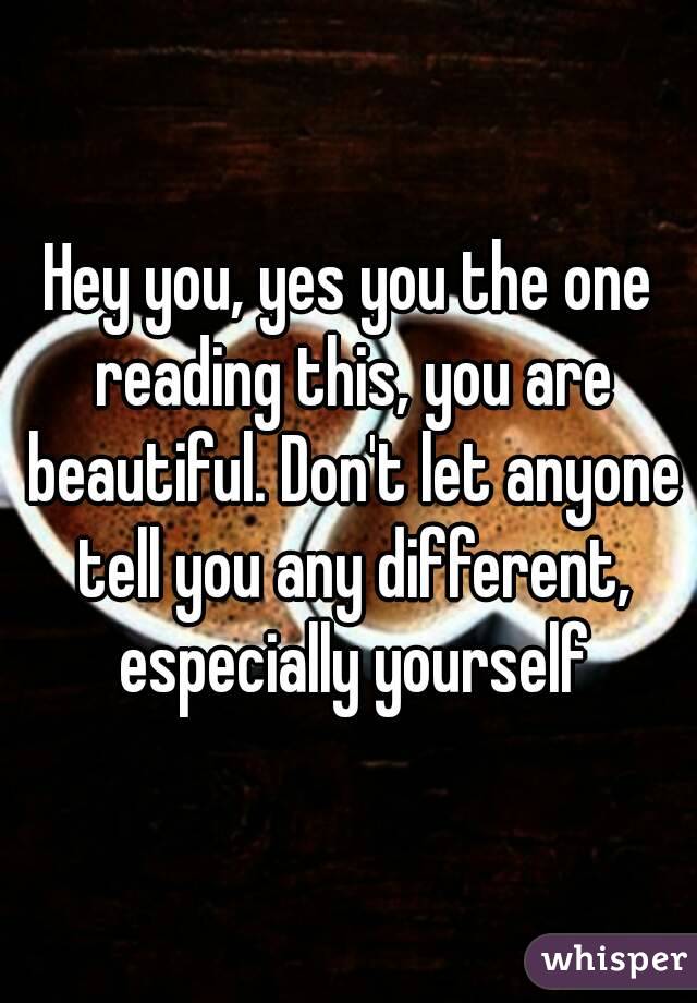 Hey you, yes you the one reading this, you are beautiful. Don't let anyone tell you any different, especially yourself