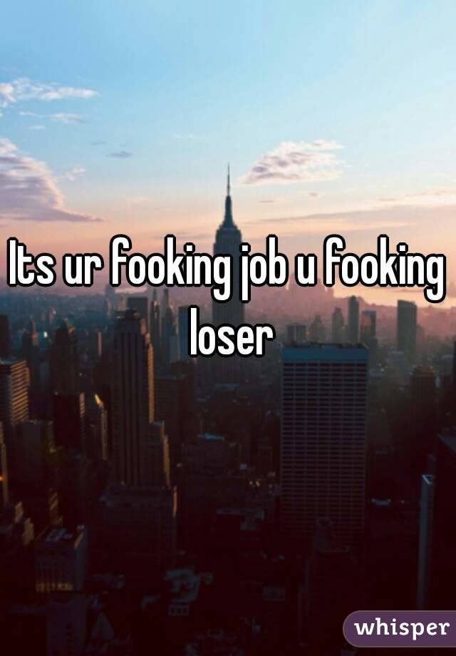 Its ur fooking job u fooking loser