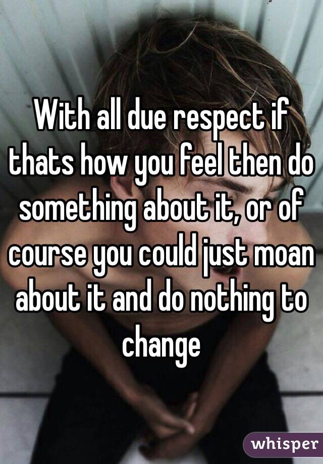 With all due respect if thats how you feel then do something about it, or of course you could just moan about it and do nothing to change