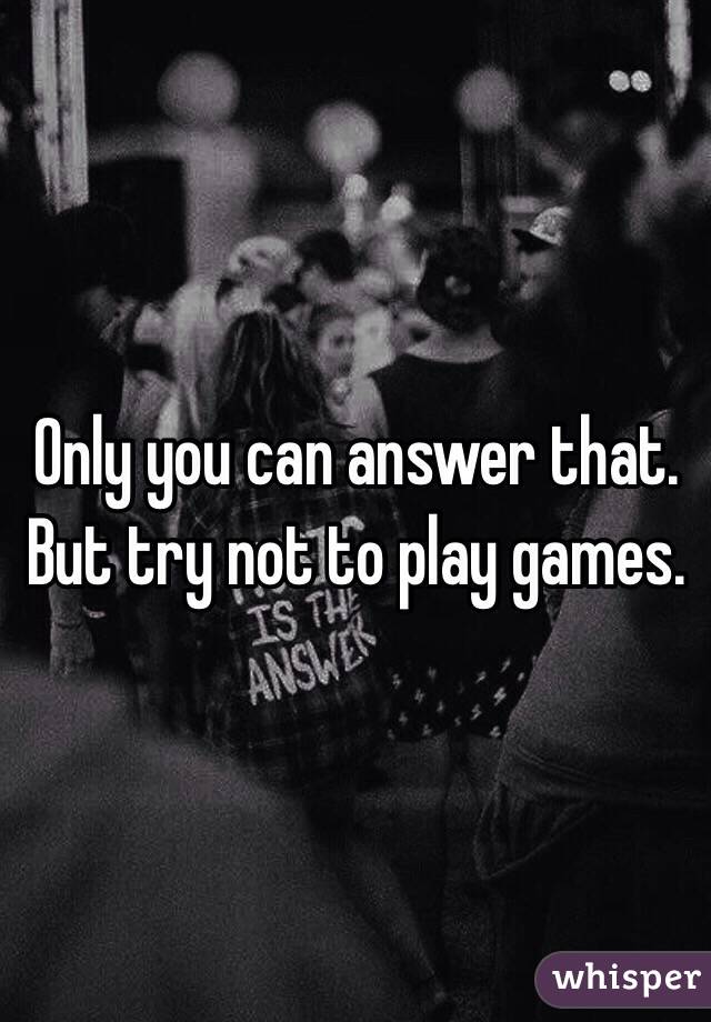 Only you can answer that. But try not to play games. 