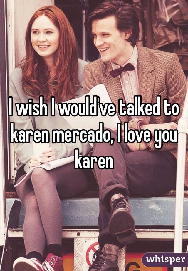 I wish I would've talked to karen mercado, I love you karen