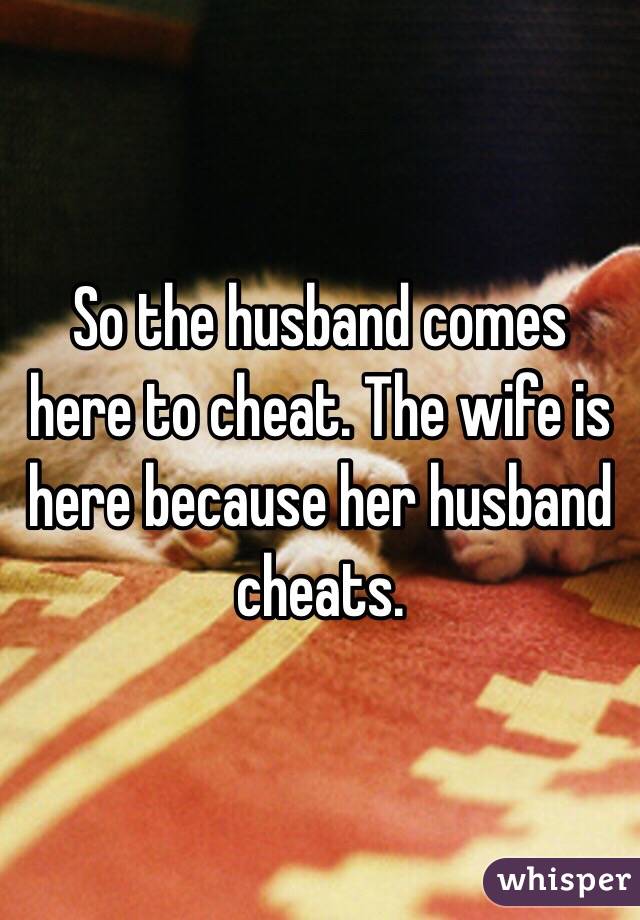 So the husband comes here to cheat. The wife is here because her husband cheats. 