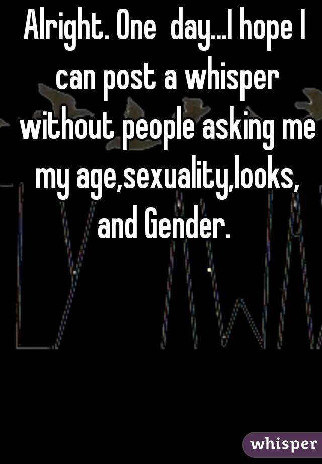 Alright. One  day...I hope I can post a whisper without people asking me my age,sexuality,looks, and Gender. 