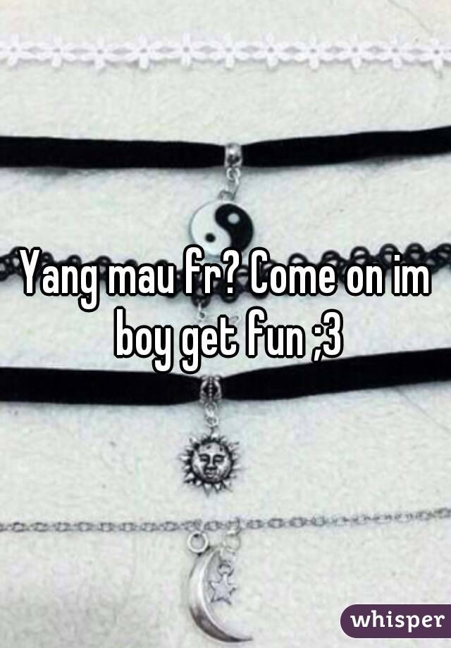 Yang mau fr? Come on im boy get fun ;3