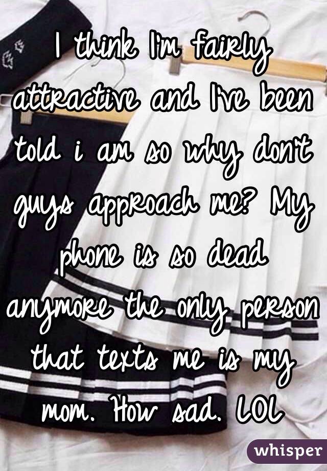 I think I'm fairly attractive and I've been told i am so why don't guys approach me? My phone is so dead anymore the only person that texts me is my mom. How sad. LOL