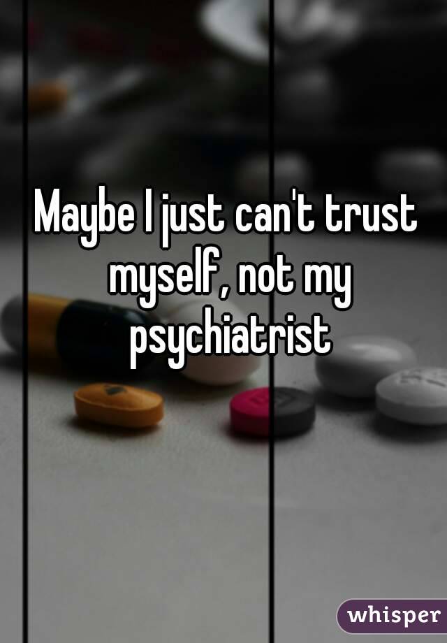 Maybe I just can't trust myself, not my psychiatrist