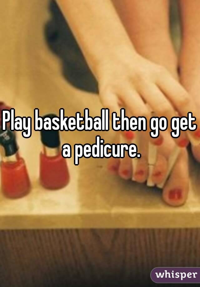 Play basketball then go get a pedicure.