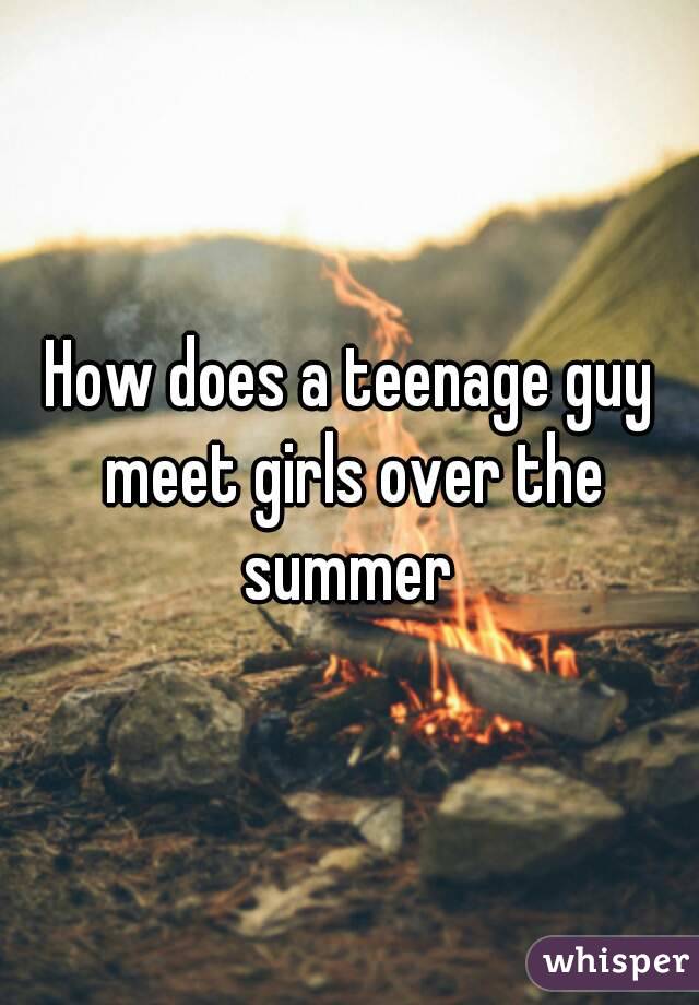 How does a teenage guy meet girls over the summer 