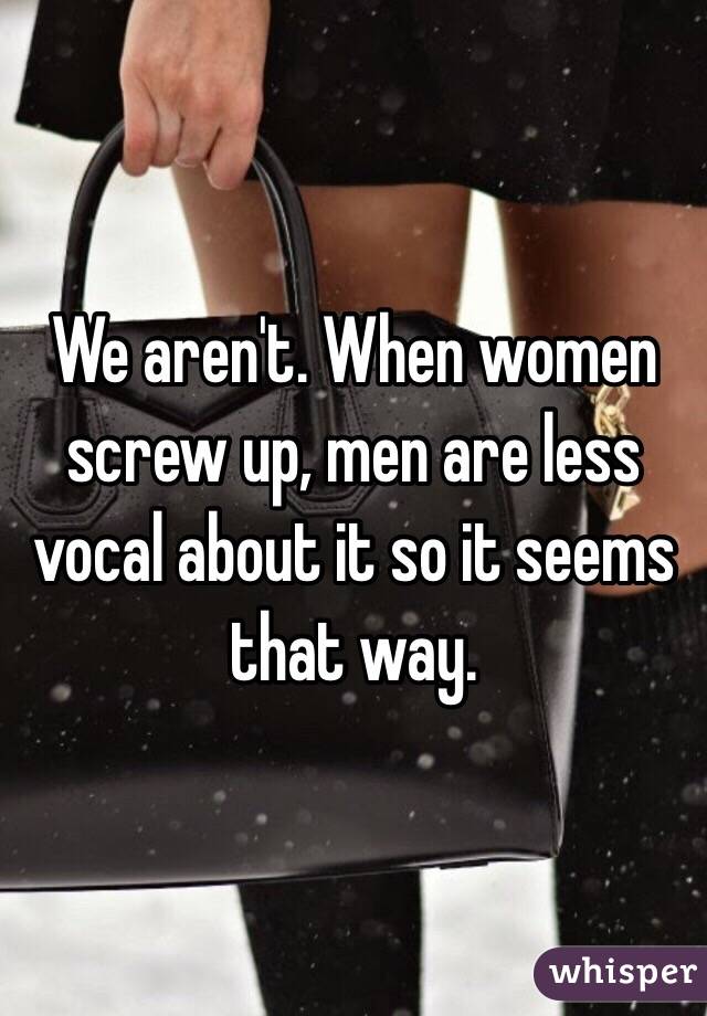 We aren't. When women screw up, men are less vocal about it so it seems that way. 