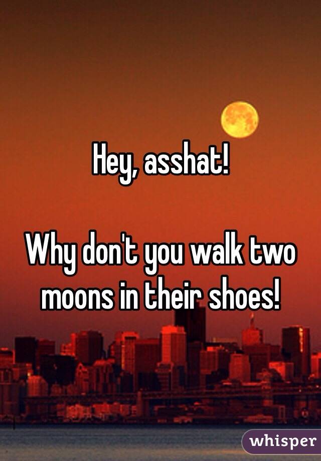 Hey, asshat! 

Why don't you walk two moons in their shoes!