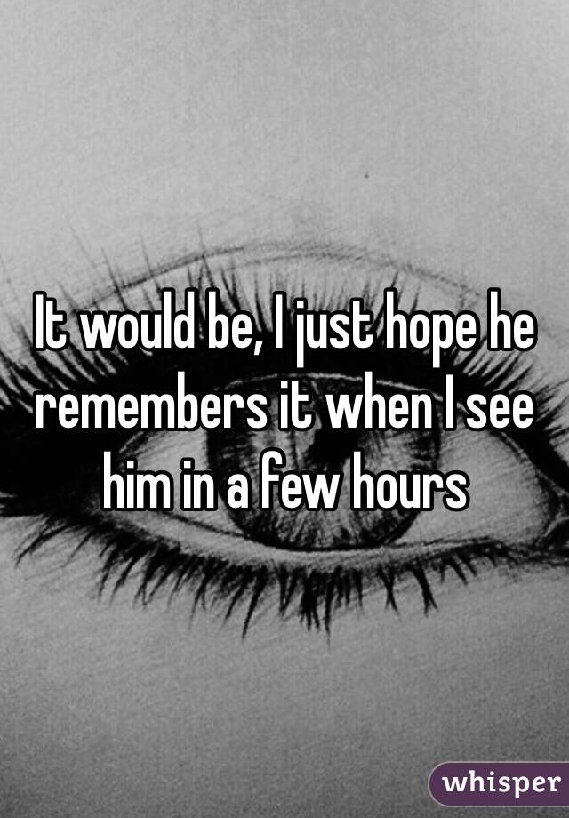 It would be, I just hope he remembers it when I see him in a few hours