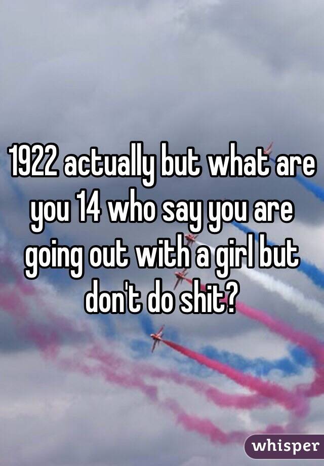 1922 actually but what are you 14 who say you are going out with a girl but don't do shit?