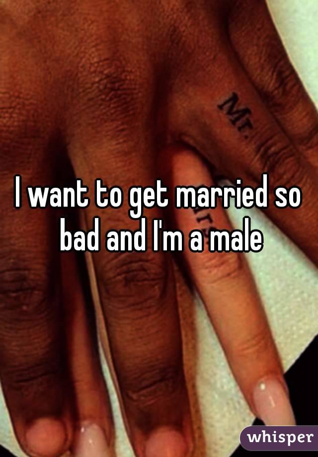 I want to get married so bad and I'm a male