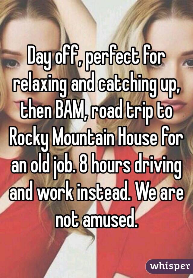 Day off, perfect for relaxing and catching up, then BAM, road trip to Rocky Mountain House for an old job. 8 hours driving and work instead. We are not amused.