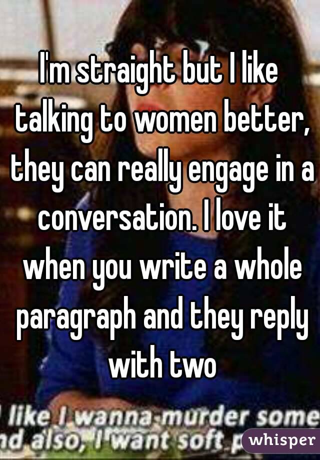 I'm straight but I like talking to women better, they can really engage in a conversation. I love it when you write a whole paragraph and they reply with two