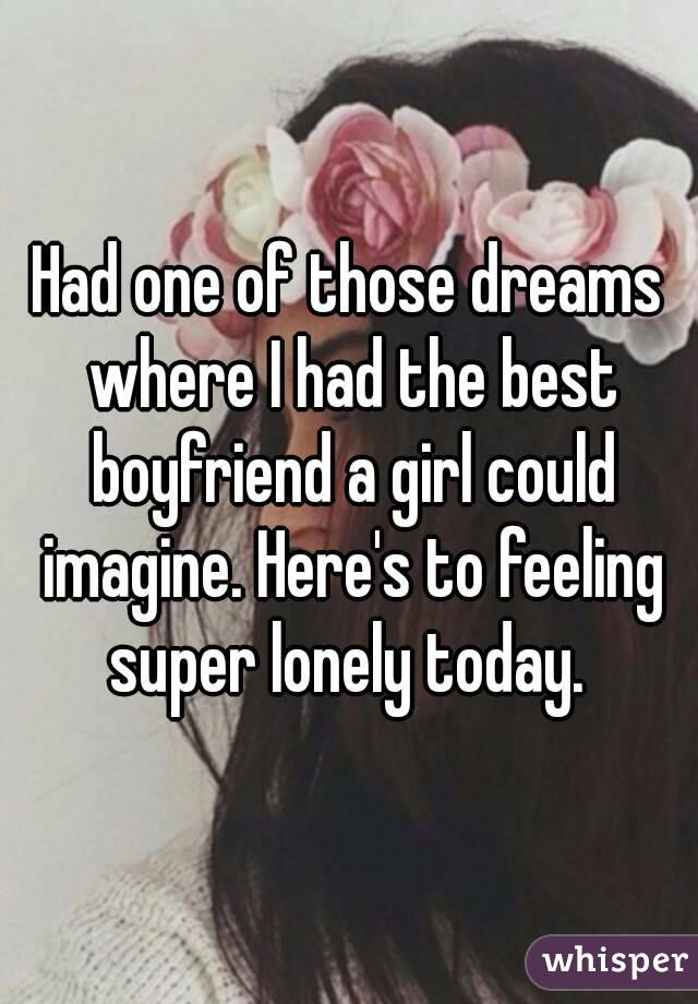 Had one of those dreams where I had the best boyfriend a girl could imagine. Here's to feeling super lonely today. 