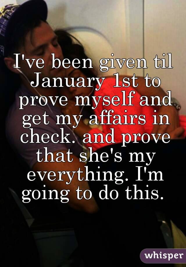 I've been given til January 1st to prove myself and get my affairs in check. and prove that she's my everything. I'm going to do this. 