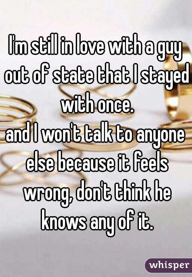 I'm still in love with a guy out of state that I stayed with once.
and I won't talk to anyone else because it feels wrong, don't think he knows any of it.