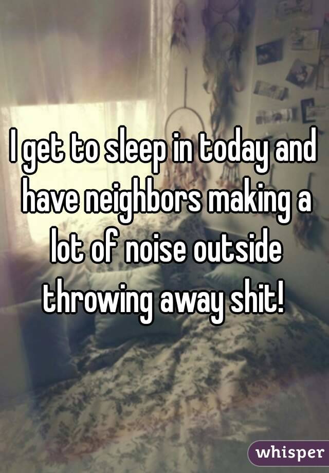 I get to sleep in today and have neighbors making a lot of noise outside throwing away shit! 