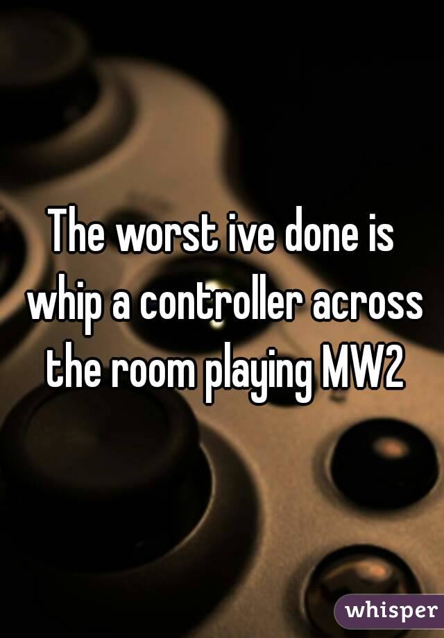 The worst ive done is whip a controller across the room playing MW2