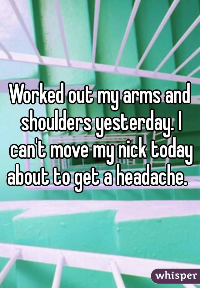 Worked out my arms and shoulders yesterday. I can't move my nick today about to get a headache.  