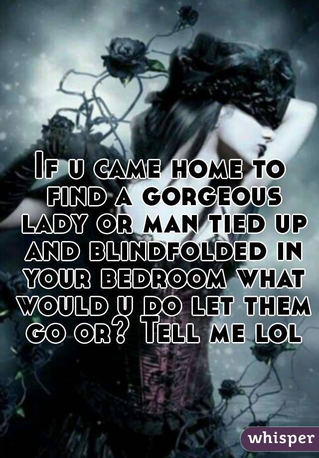 If u came home to find a gorgeous lady or man tied up and blindfolded in your bedroom what would u do let them go or? Tell me lol