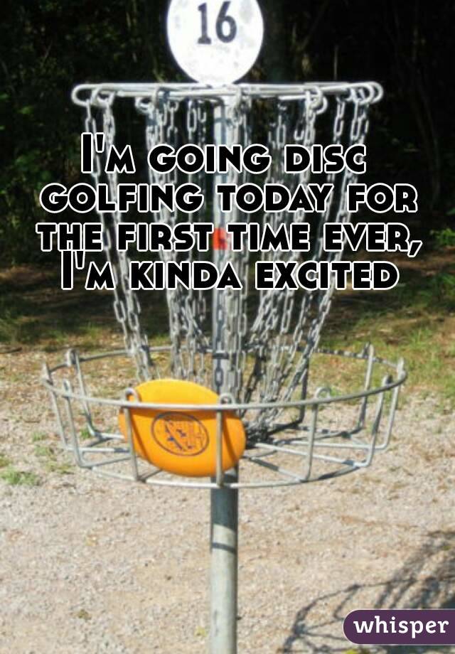 I'm going disc golfing today for the first time ever, I'm kinda excited