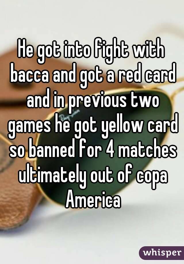 He got into fight with bacca and got a red card and in previous two games he got yellow card so banned for 4 matches ultimately out of copa America