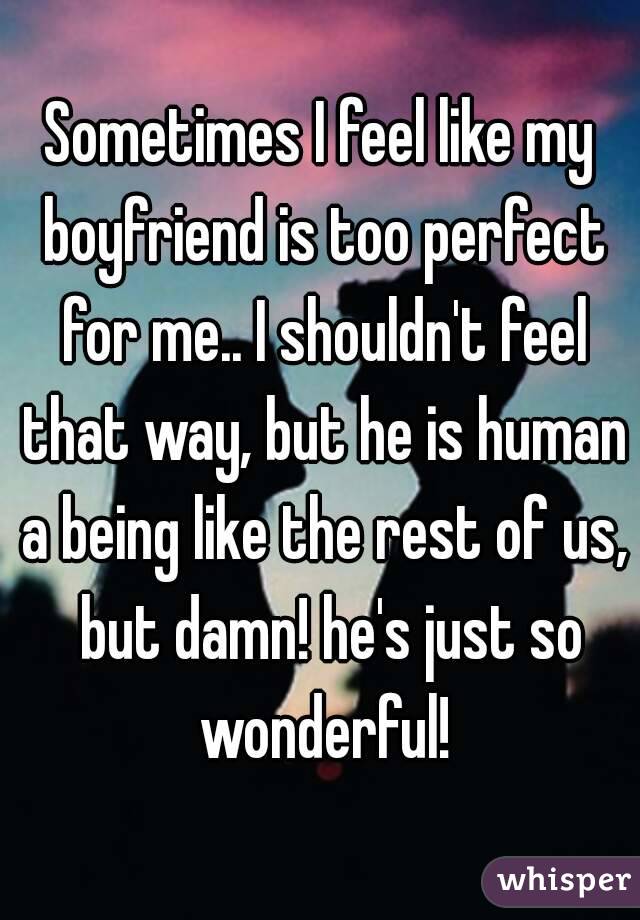 Sometimes I feel like my boyfriend is too perfect for me.. I shouldn't feel that way, but he is human a being like the rest of us,  but damn! he's just so wonderful!