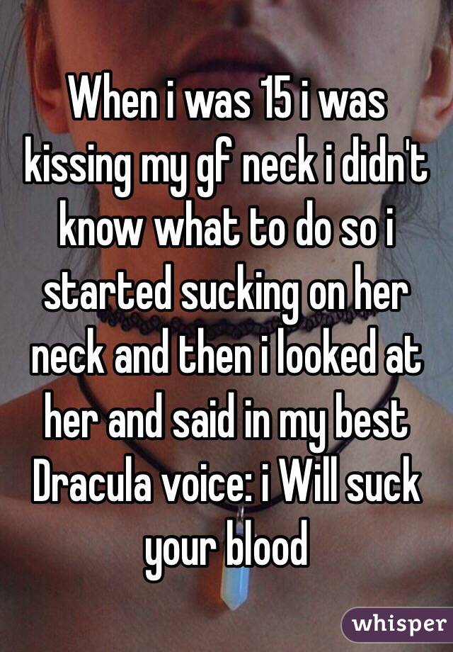 When i was 15 i was kissing my gf neck i didn't know what to do so i started sucking on her neck and then i looked at her and said in my best Dracula voice: i Will suck your blood 