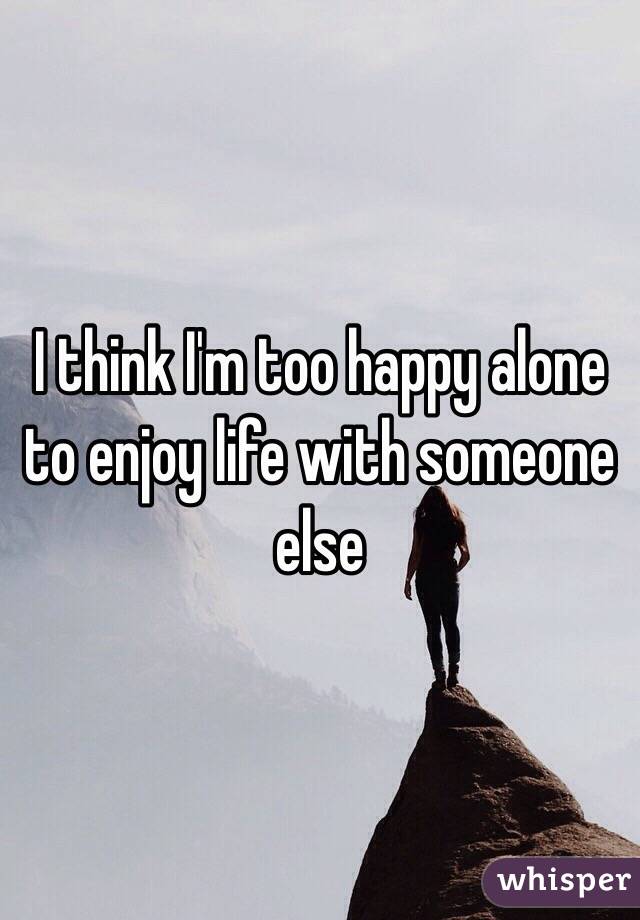 I think I'm too happy alone to enjoy life with someone else