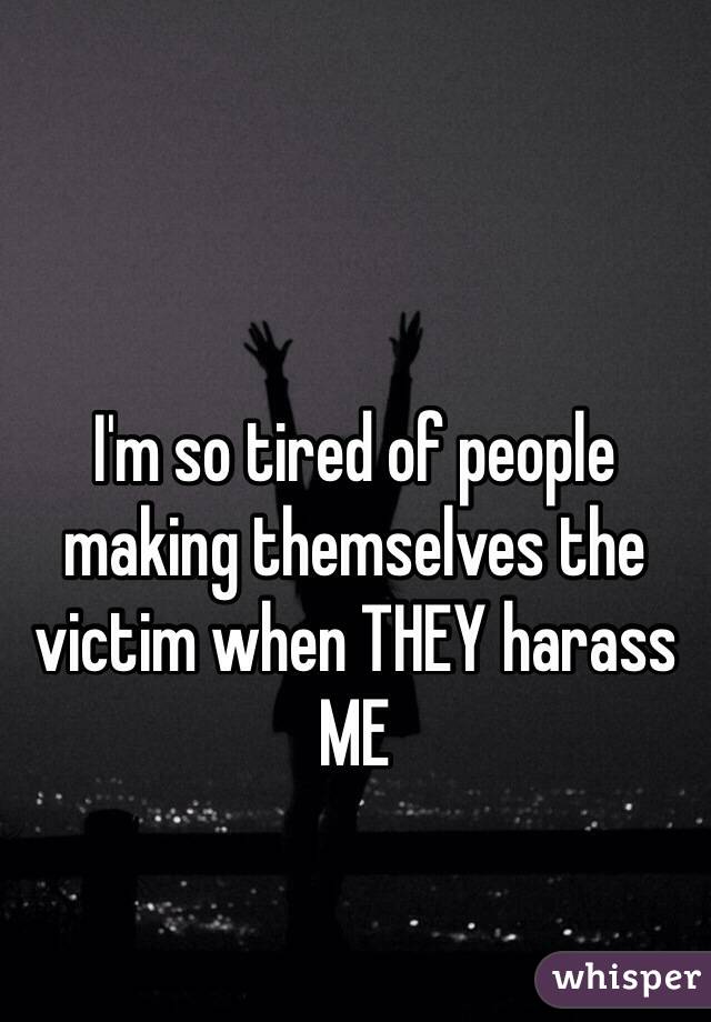 I'm so tired of people making themselves the victim when THEY harass ME