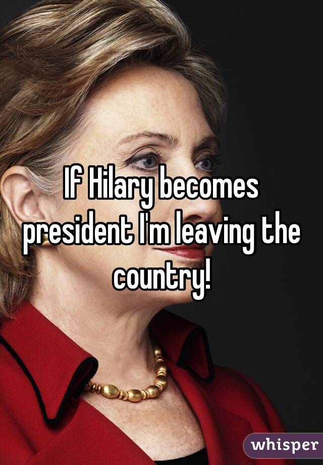 If Hilary becomes president I'm leaving the country!