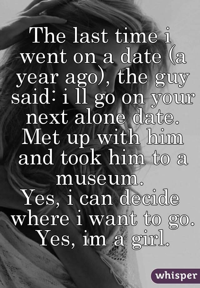 The last time i went on a date (a year ago), the guy said: i ll go on your next alone date. Met up with him and took him to a museum. 
Yes, i can decide where i want to go. Yes, im a girl.