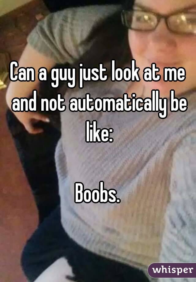 Can a guy just look at me and not automatically be like:

Boobs.