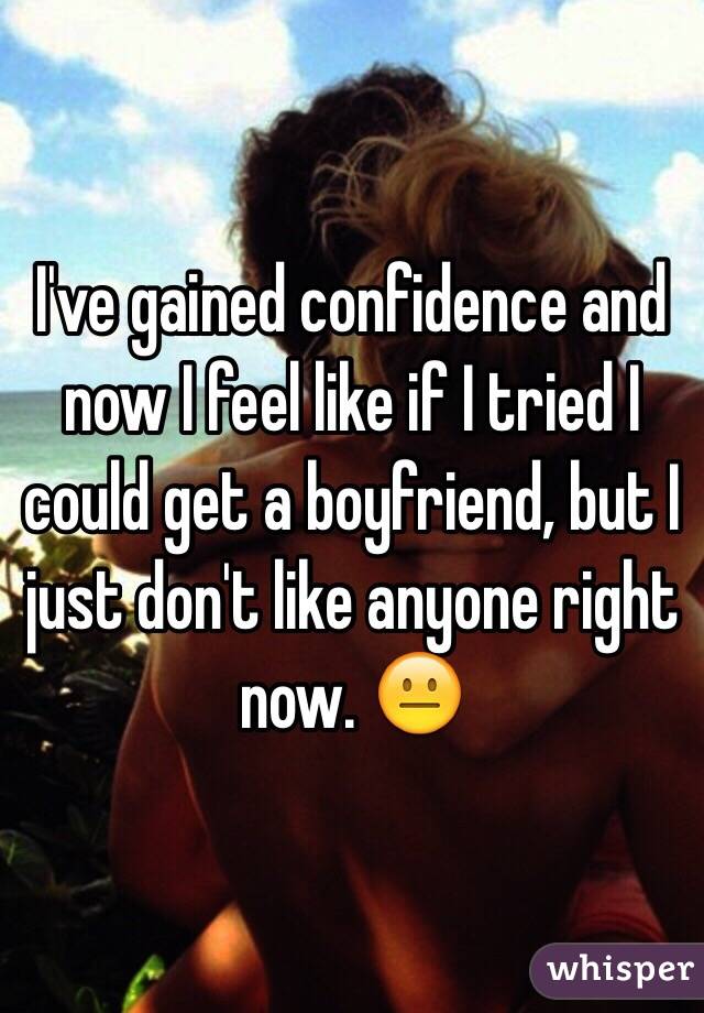 I've gained confidence and now I feel like if I tried I could get a boyfriend, but I just don't like anyone right now. 😐