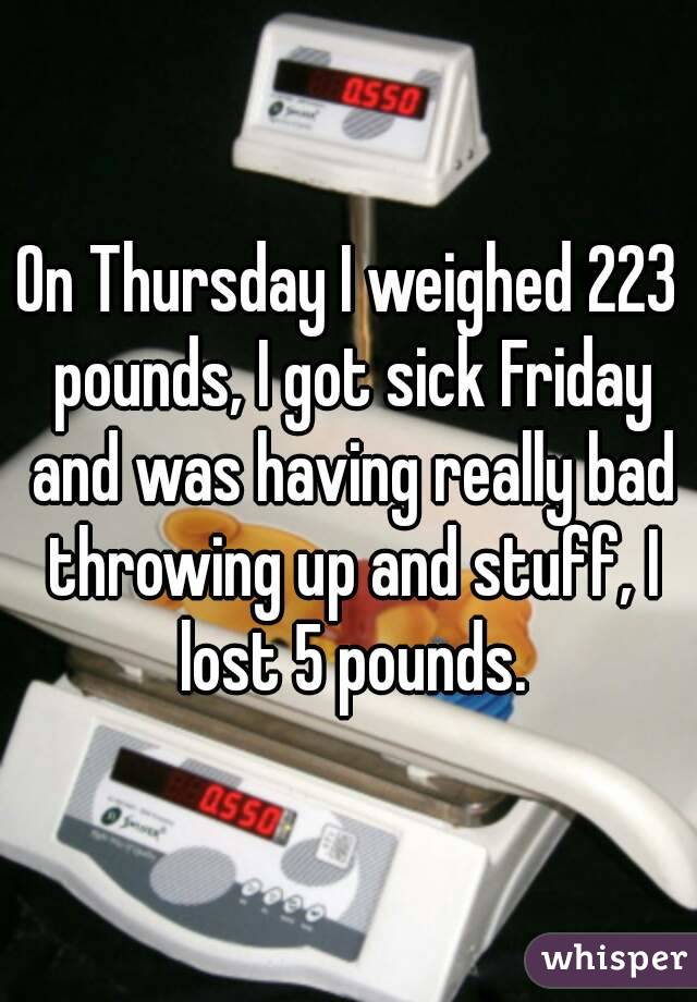 On Thursday I weighed 223 pounds, I got sick Friday and was having really bad throwing up and stuff, I lost 5 pounds.