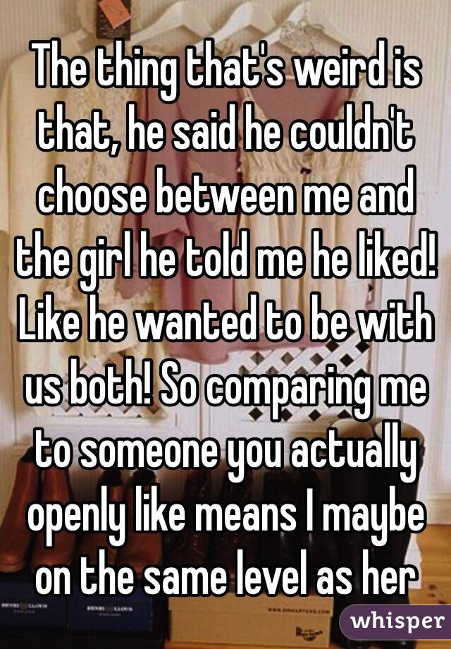 The thing that's weird is that, he said he couldn't choose between me and the girl he told me he liked! Like he wanted to be with us both! So comparing me to someone you actually openly like means I maybe on the same level as her