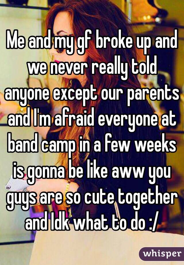 Me and my gf broke up and we never really told anyone except our parents and I'm afraid everyone at band camp in a few weeks is gonna be like aww you guys are so cute together and Idk what to do :/