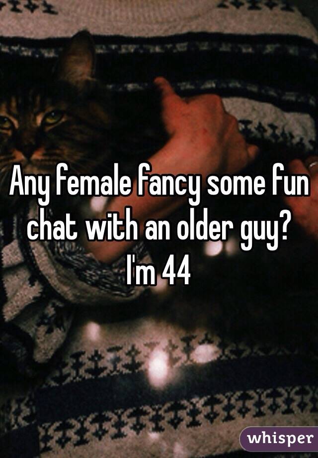 Any female fancy some fun chat with an older guy? 
I'm 44