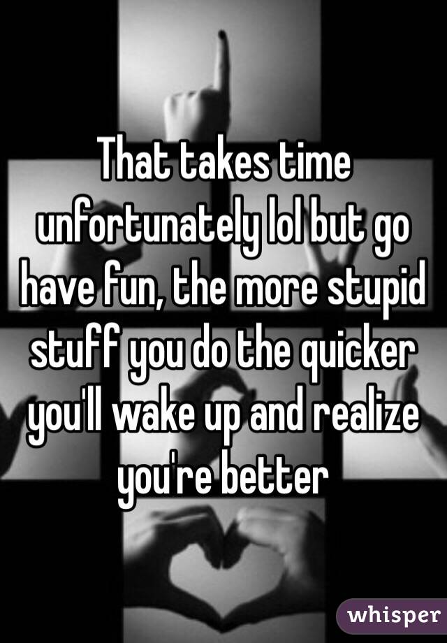 That takes time unfortunately lol but go have fun, the more stupid stuff you do the quicker you'll wake up and realize you're better