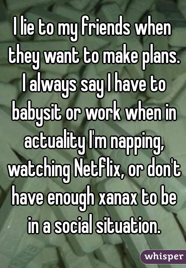 I lie to my friends when they want to make plans. I always say I have to babysit or work when in actuality I'm napping, watching Netflix, or don't have enough xanax to be in a social situation.
