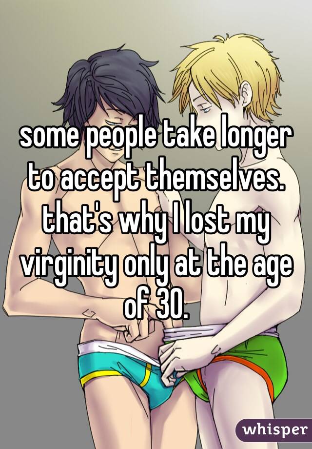 some people take longer to accept themselves. that's why I lost my virginity only at the age of 30. 