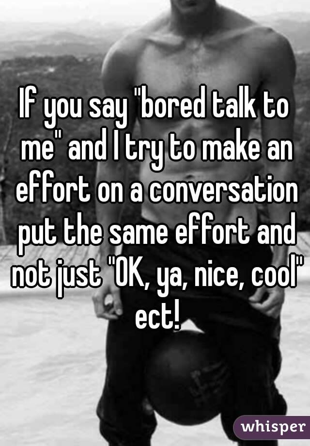 If you say "bored talk to me" and I try to make an effort on a conversation put the same effort and not just "OK, ya, nice, cool" ect!