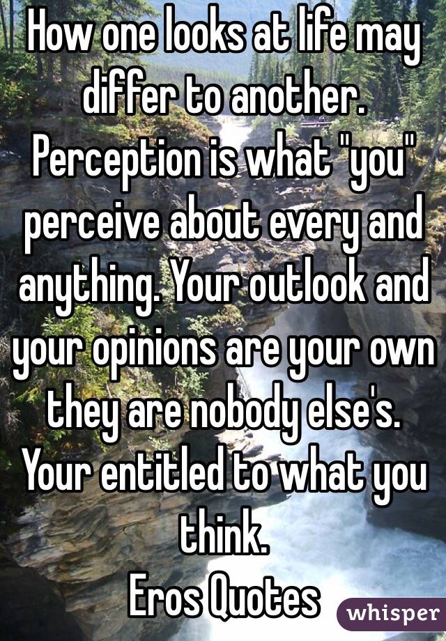 How one looks at life may differ to another. Perception is what "you" perceive about every and anything. Your outlook and your opinions are your own they are nobody else's. Your entitled to what you think.
Eros Quotes