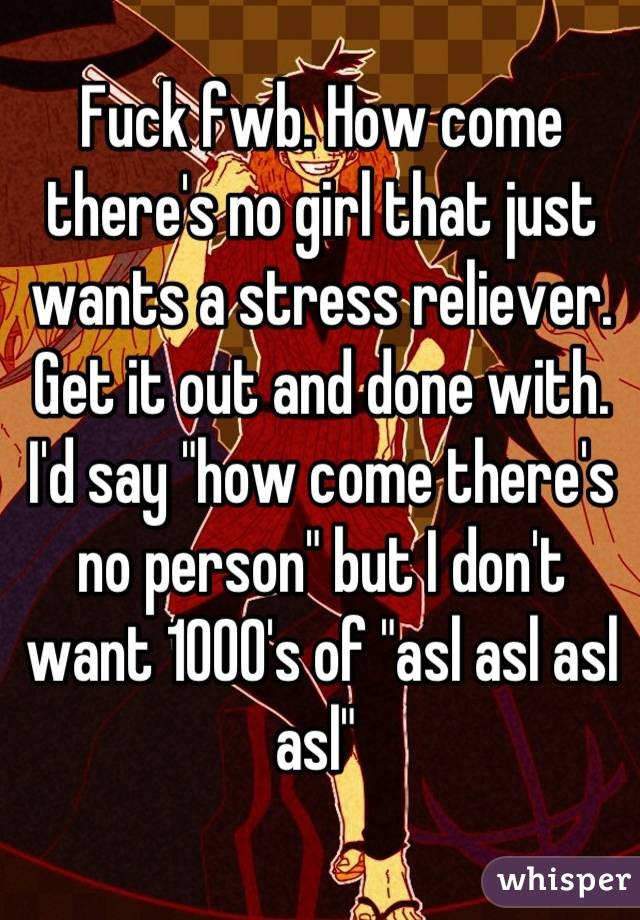 Fuck fwb. How come there's no girl that just wants a stress reliever. Get it out and done with. I'd say "how come there's no person" but I don't want 1000's of "asl asl asl asl" 